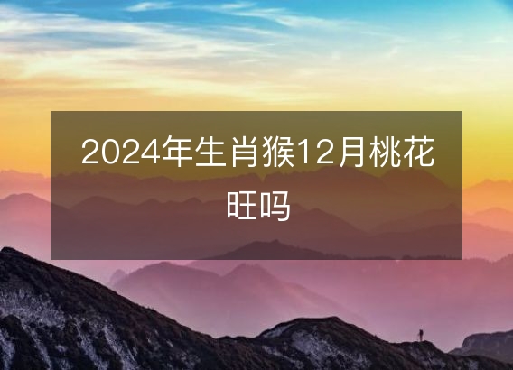 2024年生肖猴12月桃花旺吗