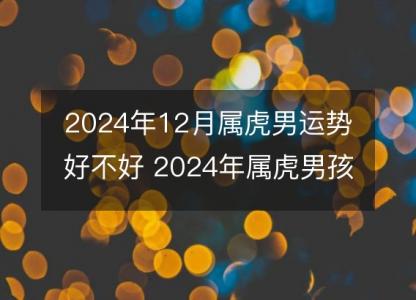 2024年12月属虎男运势好不好 2024年属虎男孩12月哪天生好