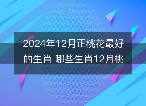 2024年12月正桃花最好的生肖 哪些生肖12月桃花运旺