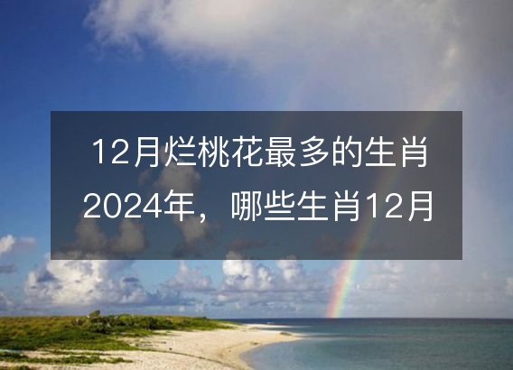 12月烂桃花最多的生肖2024年，哪些生肖12月犯桃花