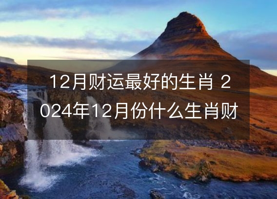 12月财运最好的生肖 2024年12月份什么生肖财运最好