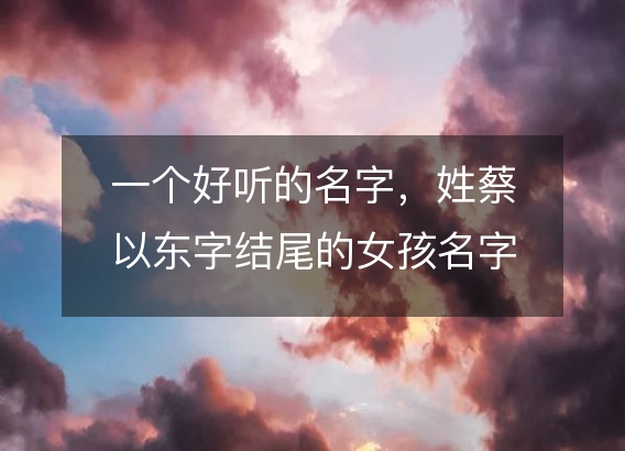 一个好听的名字，姓蔡以东字结尾的女孩名字推荐