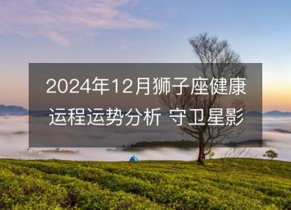 2024年12月狮子座健康运程运势分析 守卫星影响下的身体警讯和调理建议