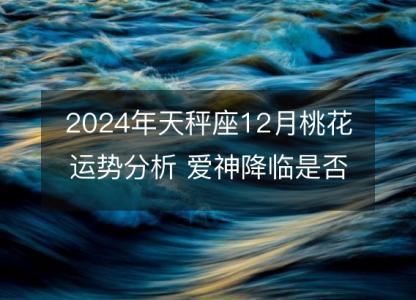 2024年天秤座12月桃花运势分析 爱神降临是否