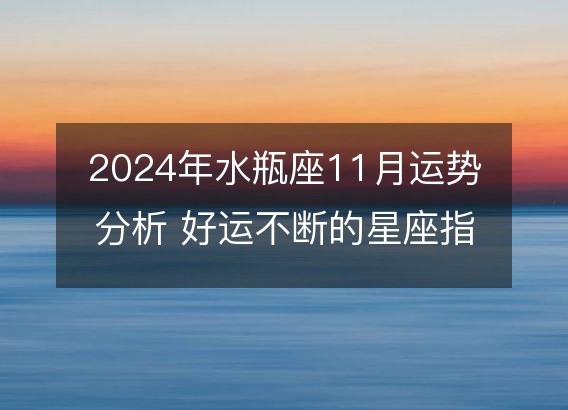 2024年水瓶座11月运势分析 好运不断的星座指南