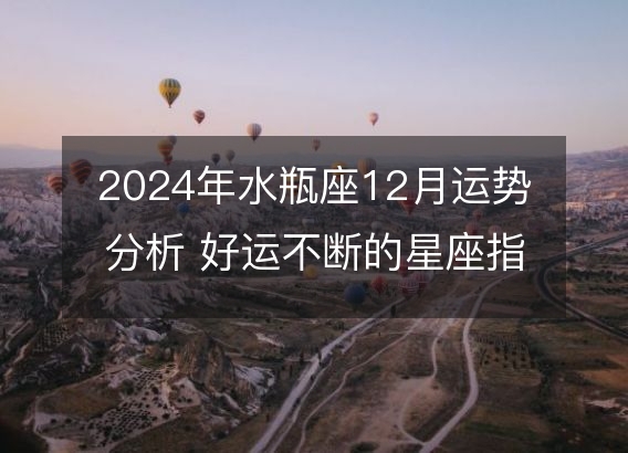 2024年水瓶座12月运势分析 好运不断的星座指南