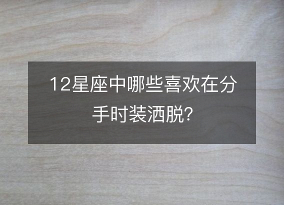 12星座中哪些喜欢在分手时装洒脱？