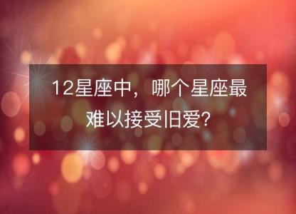 12星座中，哪个星座最难以接受旧爱？