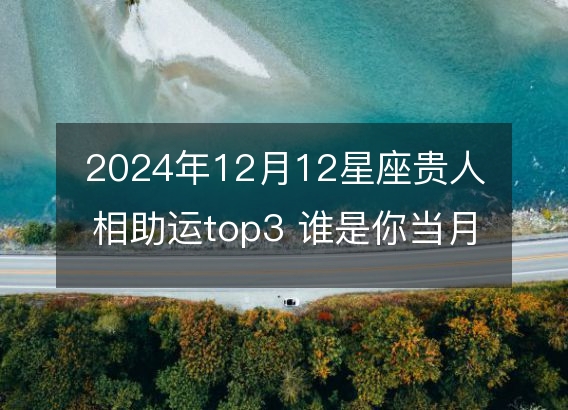 2024年12月12星座贵人相助运top3 谁是你当月幸运朋友