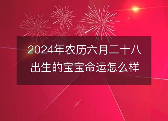 2024年农历六月二十八出生的宝宝命运怎么样？生辰八字五行缺吗