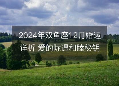 2024年双鱼座12月婚运详析 爱的际遇和睦秘钥