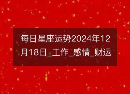 每日星座运势2024年12月18日_工作_感情_财运