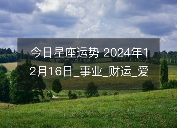 今日星座运势 2024年12月16日_事业_财运_爱情