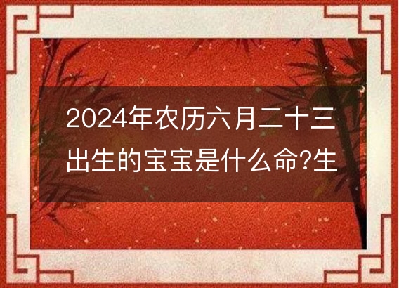 2024年农历六月二十三出生的宝宝是什么命?生辰八字命运好吗