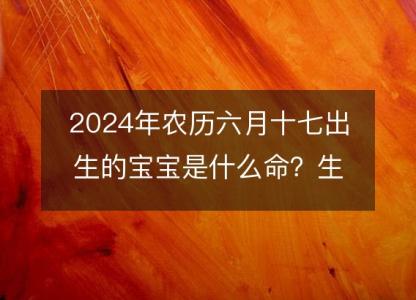 2024年农历六月十七出生的宝宝是什么命？生辰八字,五行,命运解析