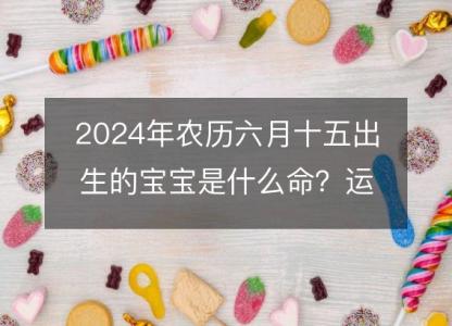 2024年农历六月十五出生的宝宝是什么命？运势事业五行分析