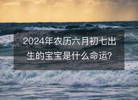 2024年农历六月初七出生的宝宝是什么命运？生辰八字,事业,五行解析