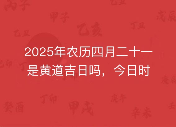 2025年农历四月二十一是黄道吉日吗，今日时辰吉凶宜忌