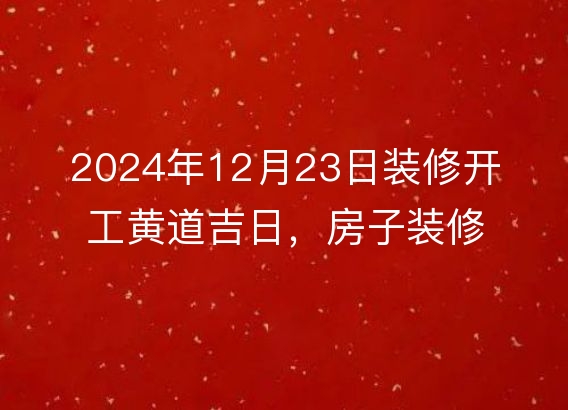 2024年12月23日装修开工黄道吉日，房子装修是否合适？