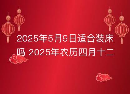 2025年5月9日适合装床吗 2025年农历四月十二安床好吗