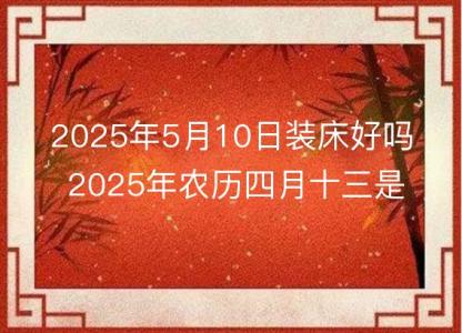 2025年5月10日装床好吗 2025年农历四月十三是安床吉日么