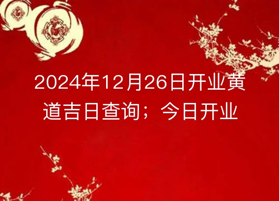 2024年12月26日开业黄道吉日查询；今日开业适宜度分析