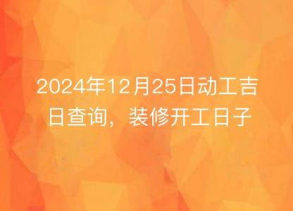 2024年12月25日动工吉日查询，装修开工日子佳否，一目了然