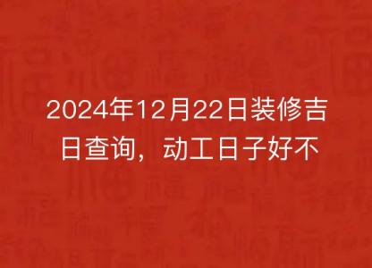 2024年12月22日装修吉日查询，动工日子好不好，黄历宜忌分析