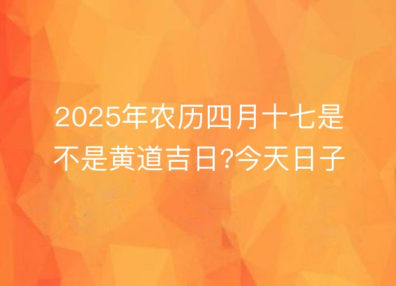 2025年农历四月十七是不是黄道吉日?今天日子好吗