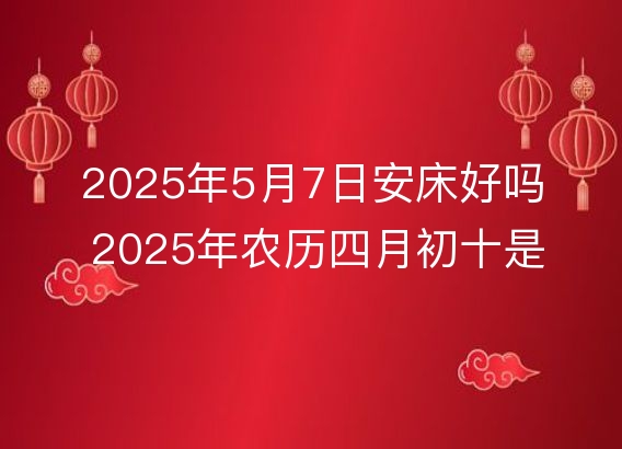 2025年5月7日安床好吗 2025年农历四月初十是不是装床吉日吉时