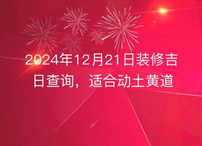 2024年12月21日装修吉日查询，适合动土黄道吉日分析