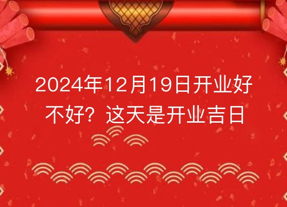 2024年12月19日开业好不好？这天是开业吉日吗？