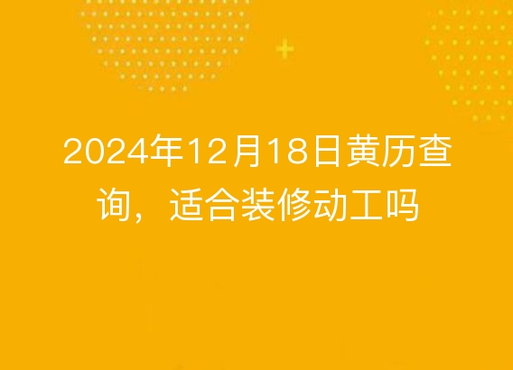 2024年12月18日黄历查询，适合装修动工吗