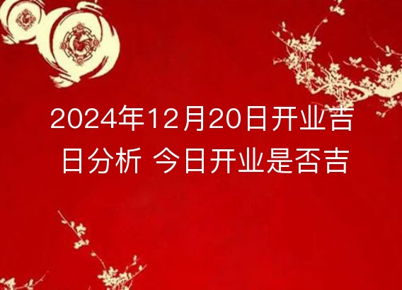 2024年12月20日开业吉日分析 今日开业是否吉利详解