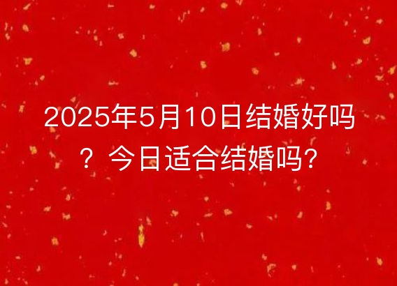 2025年5月10日结婚好吗？今日适合结婚吗?