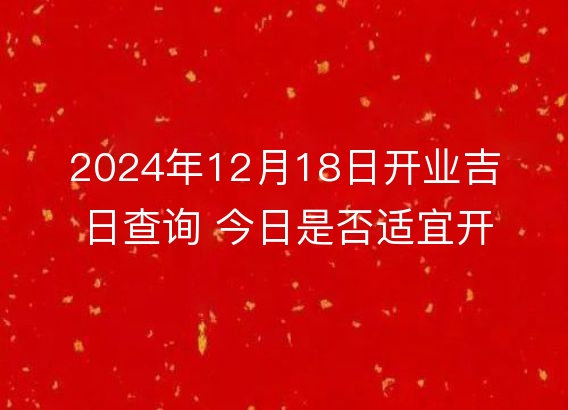 2024年12月18日开业吉日查询 今日是否适宜开张营业