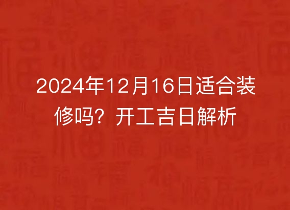 2024年12月16日适合装修吗？开工吉日解析