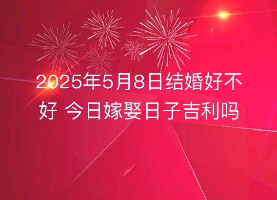 2025年5月8日结婚好不好 今日嫁娶日子吉利吗