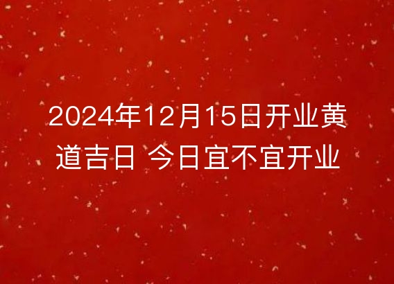 2024年12月15日开业黄道吉日 今日宜不宜开业详解