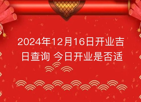 2024年12月16日开业吉日查询 今日开业是否适宜