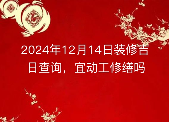 2024年12月14日装修吉日查询，宜动工修缮吗？