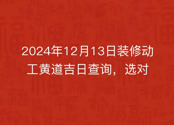 2024年12月13日装修动工黄道吉日查询，选对良辰吉时，开工大吉