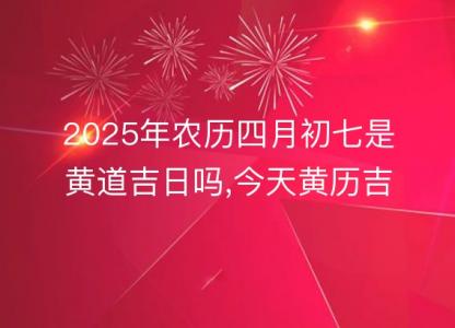 2025年农历四月初七是黄道吉日吗,今天黄历吉时宜忌