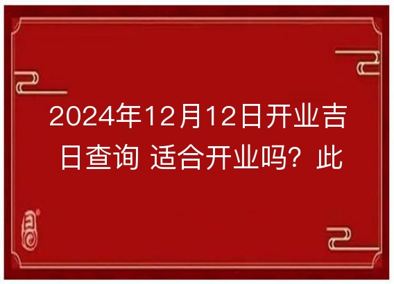 2024年12月12日开业吉日查询 适合开业吗？此日是开业好日子吗？