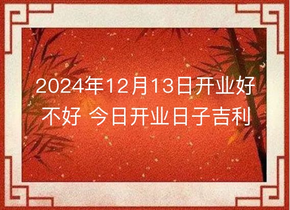 2024年12月13日开业好不好 今日开业日子吉利吗