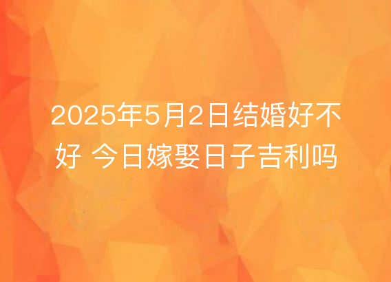 2025年5月2日结婚好不好 今日嫁娶日子吉利吗