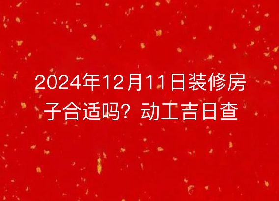 2024年12月11日装修房子合适吗？动工吉日查询