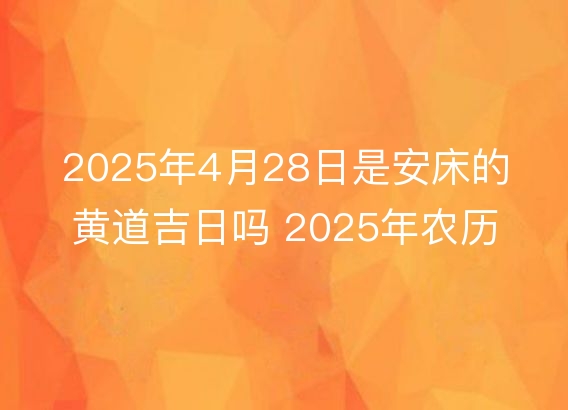 2025年4月28日是安床的黄道吉日吗 2025年农历四月初一安床好吗