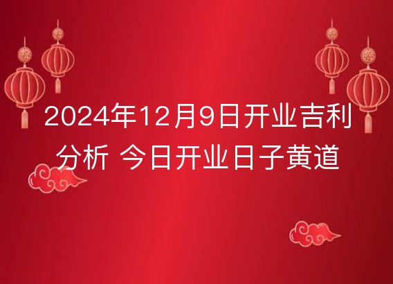 2024年12月9日开业吉利分析 今日开业日子黄道吉日查询