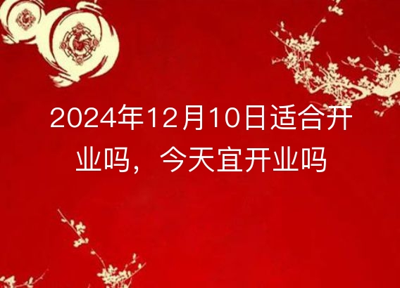 2024年12月10日适合开业吗，今天宜开业吗